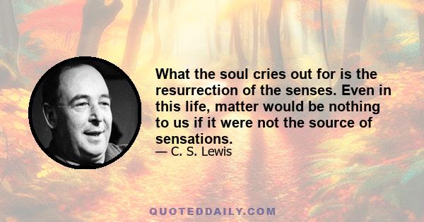 What the soul cries out for is the resurrection of the senses. Even in this life, matter would be nothing to us if it were not the source of sensations.