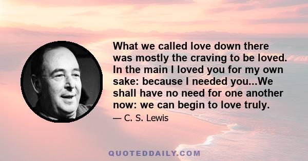 What we called love down there was mostly the craving to be loved. In the main I loved you for my own sake: because I needed you...We shall have no need for one another now: we can begin to love truly.