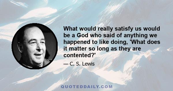 What would really satisfy us would be a God who said of anything we happened to like doing, 'What does it matter so long as they are contented?'