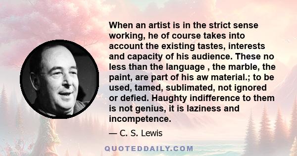 When an artist is in the strict sense working, he of course takes into account the existing tastes, interests and capacity of his audience. These no less than the language , the marble, the paint, are part of his aw