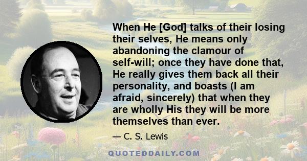 When He [God] talks of their losing their selves, He means only abandoning the clamour of self-will; once they have done that, He really gives them back all their personality, and boasts (I am afraid, sincerely) that