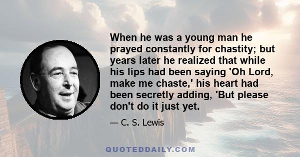 When he was a young man he prayed constantly for chastity; but years later he realized that while his lips had been saying 'Oh Lord, make me chaste,' his heart had been secretly adding, 'But please don't do it just yet.