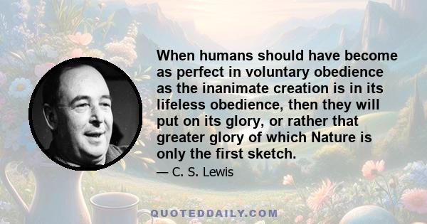 When humans should have become as perfect in voluntary obedience as the inanimate creation is in its lifeless obedience, then they will put on its glory, or rather that greater glory of which Nature is only the first