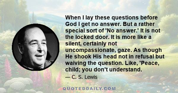 When I lay these questions before God I get no answer. But a rather special sort of 'No answer.' It is not the locked door. It is more like a silent, certainly not uncompassionate, gaze. As though He shook His head not