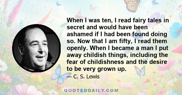 When I was ten, I read fairy tales in secret and would have been ashamed if I had been found doing so. Now that I am fifty, I read them openly. When I became a man I put away childish things, including the fear of