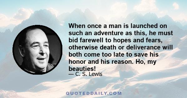 When once a man is launched on such an adventure as this, he must bid farewell to hopes and fears, otherwise death or deliverance will both come too late to save his honor and his reason. Ho, my beauties!