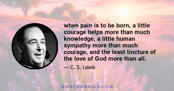 when pain is to be born, a little courage helps more than much knowledge, a little human sympathy more than much courage, and the least tincture of the love of God more than all.