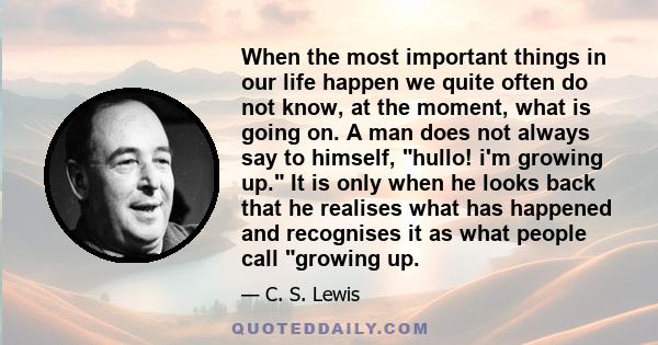 When the most important things in our life happen we quite often do not know, at the moment, what is going on. A man does not always say to himself, hullo! i'm growing up. It is only when he looks back that he realises