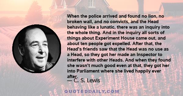 When the police arrived and found no lion, no broken wall, and no convicts, and the Head behaving like a lunatic, there was an inquiry into the whole thing. And in the inquiry all sorts of things about Experiment House