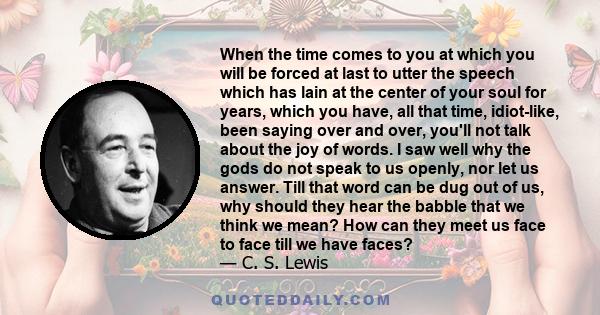 When the time comes to you at which you will be forced at last to utter the speech which has lain at the center of your soul for years, which you have, all that time, idiot-like, been saying over and over, you'll not