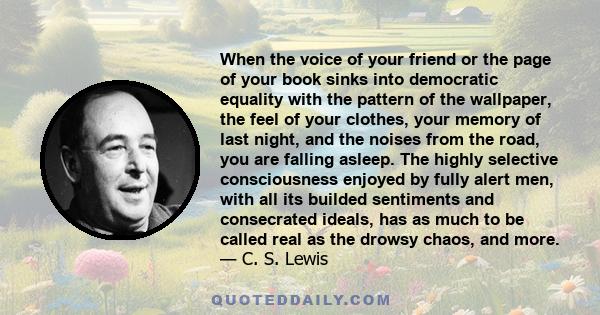 When the voice of your friend or the page of your book sinks into democratic equality with the pattern of the wallpaper, the feel of your clothes, your memory of last night, and the noises from the road, you are falling 