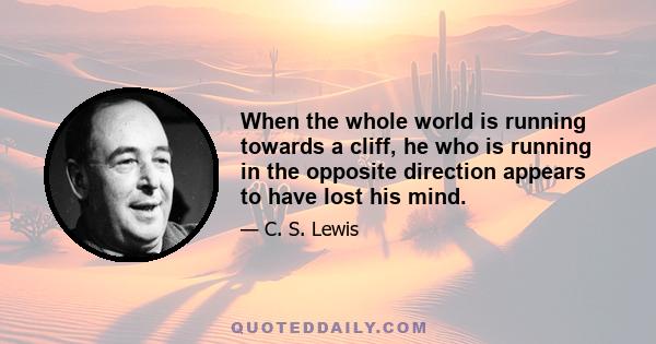 When the whole world is running towards a cliff, he who is running in the opposite direction appears to have lost his mind.