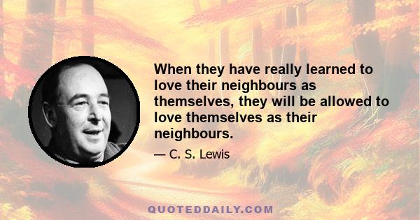 When they have really learned to love their neighbours as themselves, they will be allowed to love themselves as their neighbours.