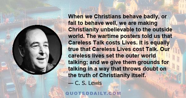 When we Christians behave badly, or fail to behave well, we are making Christianity unbelievable to the outside world. The wartime posters told us that Careless Talk costs Lives. It is equally true that Careless Lives