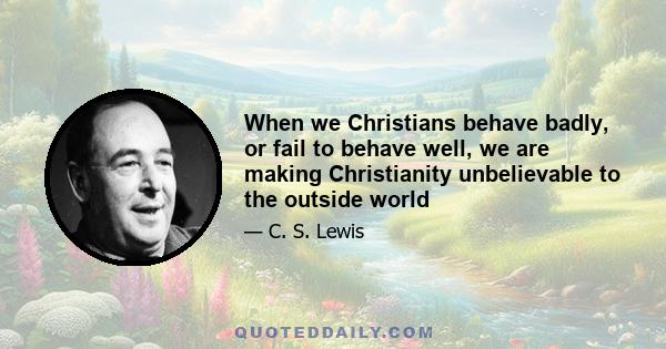 When we Christians behave badly, or fail to behave well, we are making Christianity unbelievable to the outside world