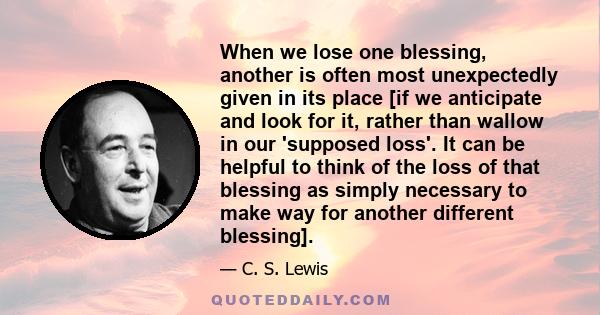 When we lose one blessing, another is often most unexpectedly given in its place [if we anticipate and look for it, rather than wallow in our 'supposed loss'. It can be helpful to think of the loss of that blessing as