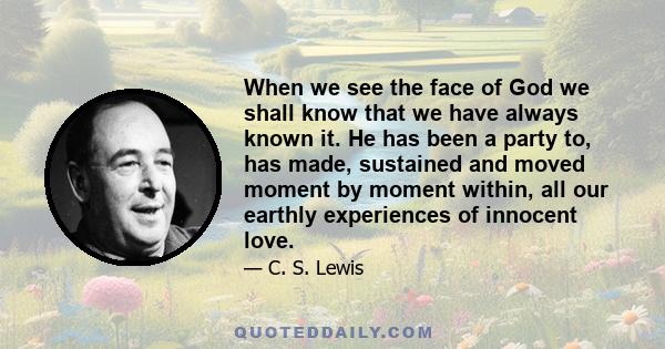 When we see the face of God we shall know that we have always known it. He has been a party to, has made, sustained and moved moment by moment within, all our earthly experiences of innocent love.