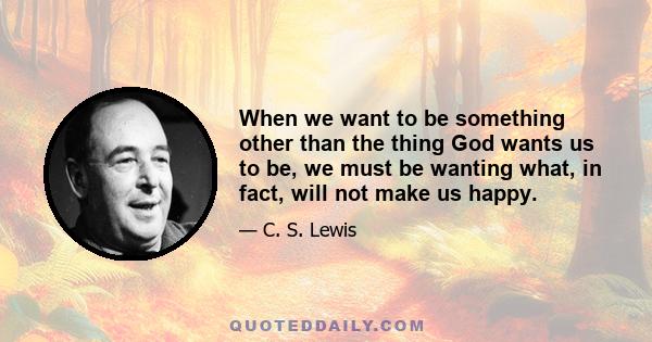 When we want to be something other than the thing God wants us to be, we must be wanting what, in fact, will not make us happy.