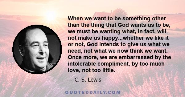 When we want to be something other than the thing that God wants us to be, we must be wanting what, in fact, will not make us happy...whether we like it or not, God intends to give us what we need, not what we now think 