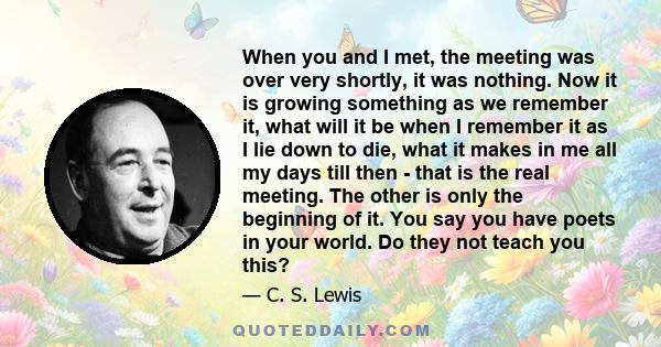 When you and I met, the meeting was over very shortly, it was nothing. Now it is growing something as we remember it, what will it be when I remember it as I lie down to die, what it makes in me all my days till then -