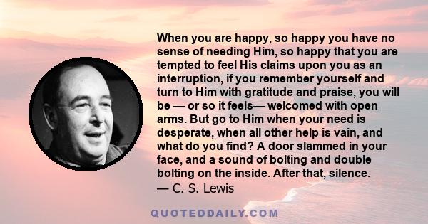 When you are happy, so happy you have no sense of needing Him, so happy that you are tempted to feel His claims upon you as an interruption, if you remember yourself and turn to Him with gratitude and praise, you will