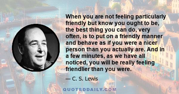 When you are not feeling particularly friendly but know you ought to be, the best thing you can do, very often, is to put on a friendly manner and behave as if you were a nicer person than you actually are. And in a few 