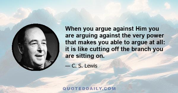 When you argue against Him you are arguing against the very power that makes you able to argue at all: it is like cutting off the branch you are sitting on.