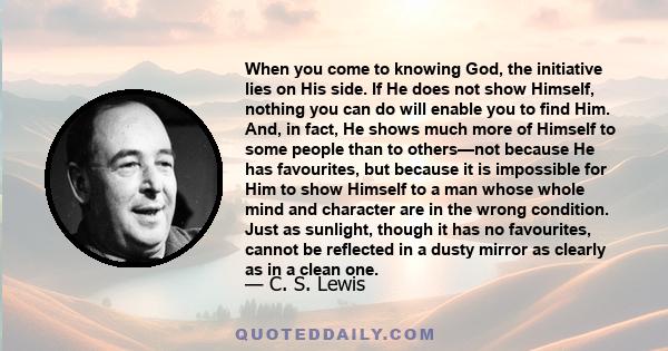 When you come to knowing God, the initiative lies on His side. If He does not show Himself, nothing you can do will enable you to find Him. And, in fact, He shows much more of Himself to some people than to others—not