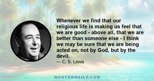 Whenever we find that our religious life is making us feel that we are good - above all, that we are better than someone else - I think we may be sure that we are being acted on, not by God, but by the devil.