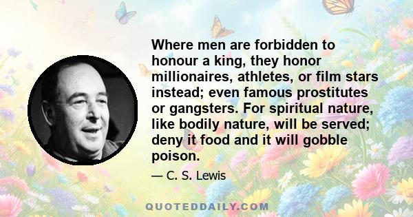 Where men are forbidden to honour a king, they honor millionaires, athletes, or film stars instead; even famous prostitutes or gangsters. For spiritual nature, like bodily nature, will be served; deny it food and it