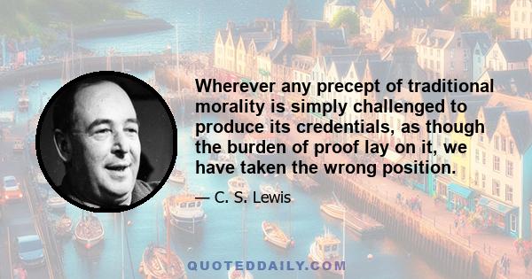 Wherever any precept of traditional morality is simply challenged to produce its credentials, as though the burden of proof lay on it, we have taken the wrong position.