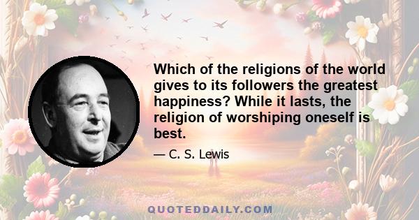 Which of the religions of the world gives to its followers the greatest happiness? While it lasts, the religion of worshiping oneself is best.