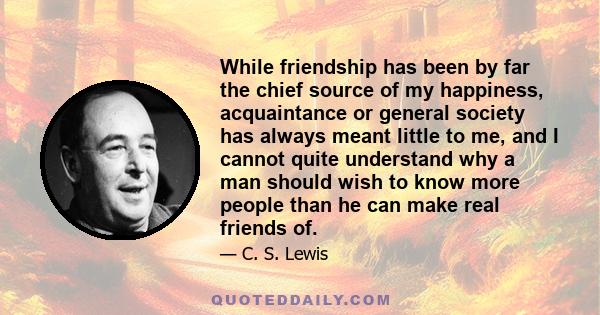 While friendship has been by far the chief source of my happiness, acquaintance or general society has always meant little to me, and I cannot quite understand why a man should wish to know more people than he can make