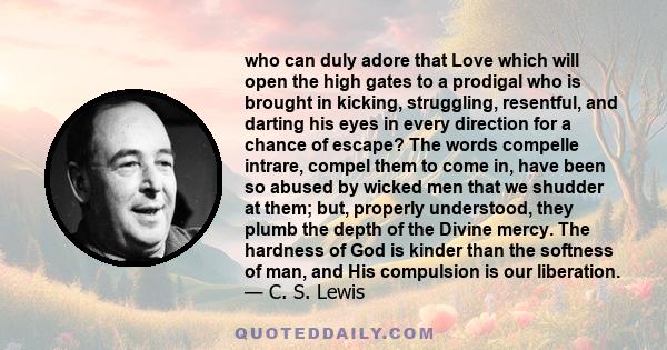 who can duly adore that Love which will open the high gates to a prodigal who is brought in kicking, struggling, resentful, and darting his eyes in every direction for a chance of escape? The words compelle intrare,