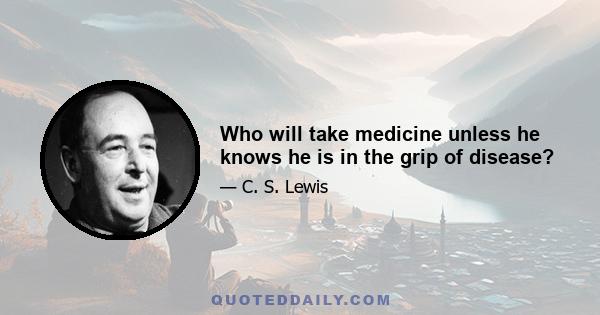 Who will take medicine unless he knows he is in the grip of disease?