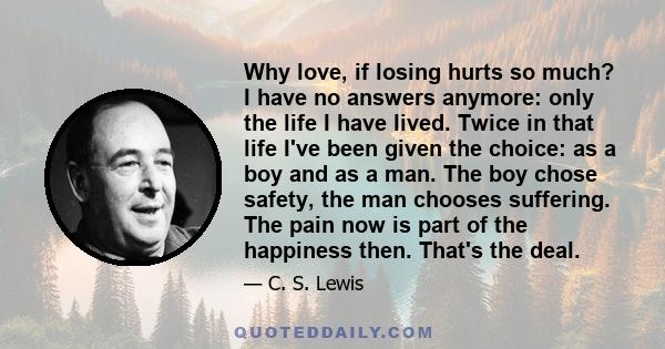 Why love, if losing hurts so much? I have no answers anymore: only the life I have lived. Twice in that life I've been given the choice: as a boy and as a man. The boy chose safety, the man chooses suffering. The pain