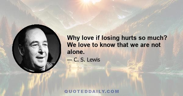 Why love if losing hurts so much? We love to know that we are not alone.