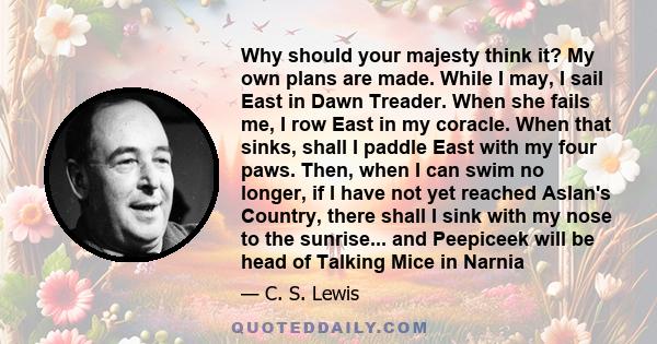 Why should your majesty think it? My own plans are made. While I may, I sail East in Dawn Treader. When she fails me, I row East in my coracle. When that sinks, shall I paddle East with my four paws. Then, when I can