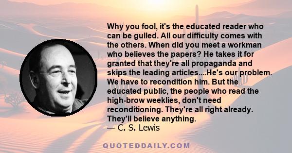 Why you fool, it's the educated reader who can be gulled. All our difficulty comes with the others. When did you meet a workman who believes the papers? He takes it for granted that they're all propaganda and skips the