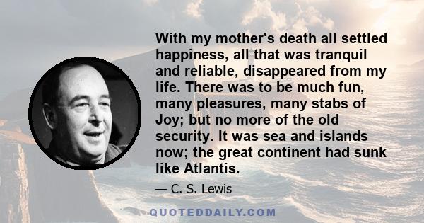 With my mother's death all settled happiness, all that was tranquil and reliable, disappeared from my life. There was to be much fun, many pleasures, many stabs of Joy; but no more of the old security. It was sea and