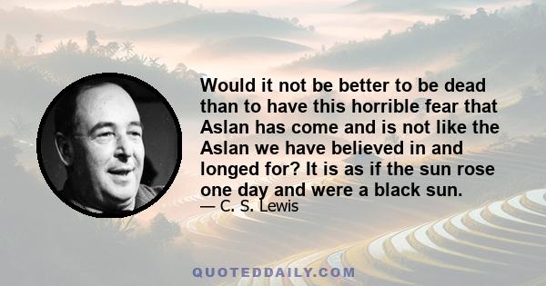 Would it not be better to be dead than to have this horrible fear that Aslan has come and is not like the Aslan we have believed in and longed for? It is as if the sun rose one day and were a black sun.