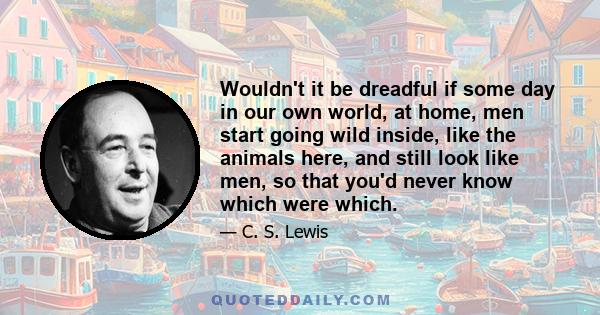 Wouldn't it be dreadful if some day in our own world, at home, men start going wild inside, like the animals here, and still look like men, so that you'd never know which were which.