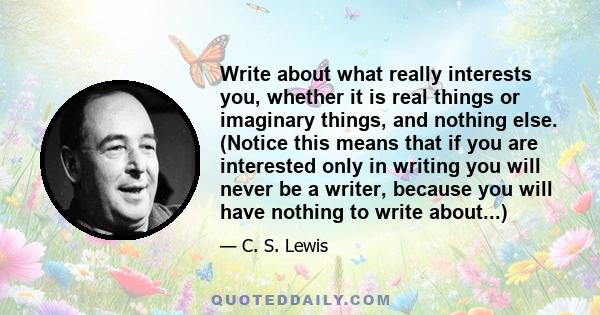 Write about what really interests you, whether it is real things or imaginary things, and nothing else. (Notice this means that if you are interested only in writing you will never be a writer, because you will have