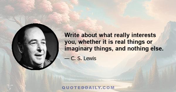 Write about what really interests you, whether it is real things or imaginary things, and nothing else.