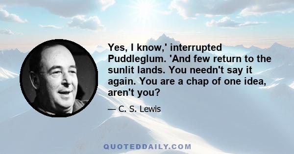 Yes, I know,' interrupted Puddleglum. 'And few return to the sunlit lands. You needn't say it again. You are a chap of one idea, aren't you?