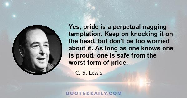 Yes, pride is a perpetual nagging temptation. Keep on knocking it on the head, but don't be too worried about it. As long as one knows one is proud, one is safe from the worst form of pride.