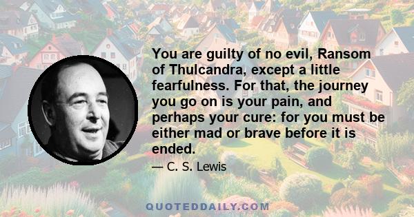 You are guilty of no evil, Ransom of Thulcandra, except a little fearfulness. For that, the journey you go on is your pain, and perhaps your cure: for you must be either mad or brave before it is ended.