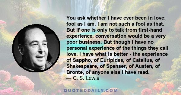 You ask whether I have ever been in love: fool as I am, I am not such a fool as that. But if one is only to talk from first-hand experience, conversation would be a very poor business. But though I have no personal