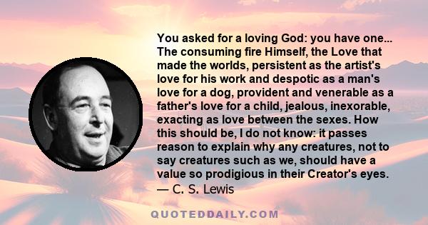 You asked for a loving God: you have one... The consuming fire Himself, the Love that made the worlds, persistent as the artist's love for his work and despotic as a man's love for a dog, provident and venerable as a