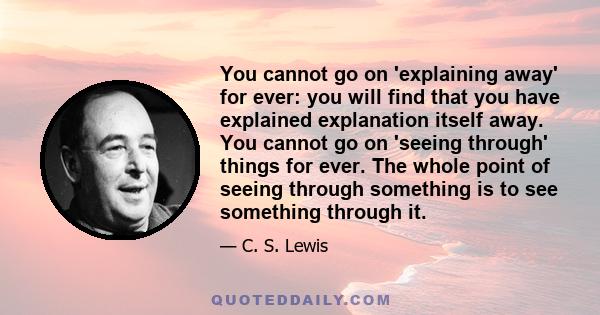 You cannot go on 'explaining away' for ever: you will find that you have explained explanation itself away. You cannot go on 'seeing through' things for ever. The whole point of seeing through something is to see